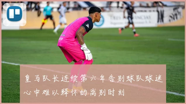 皇马队长连续第六年告别球队球迷心中难以释怀的离别时刻