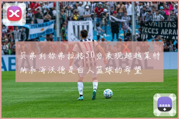 贝弗利称弗拉格50分表现超越莱特纳和海沃德是白人篮球的希望