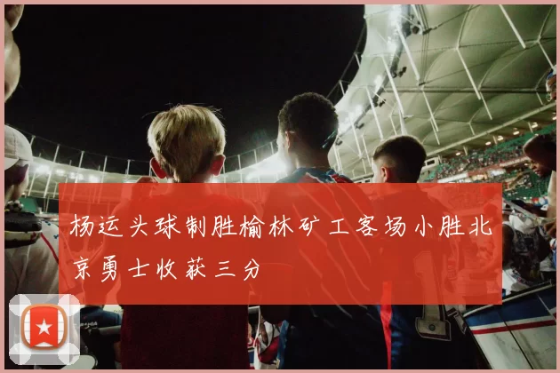 杨运头球制胜榆林矿工客场小胜北京勇士收获三分