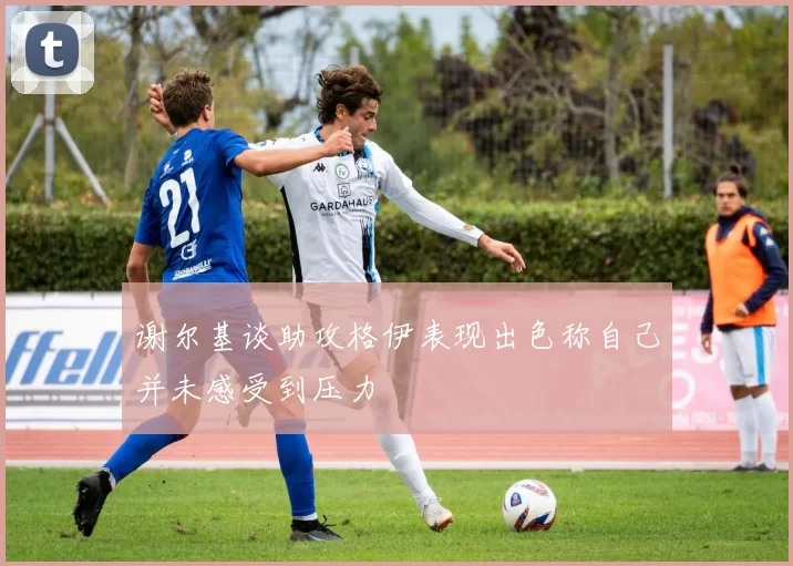 谢尔基谈助攻格伊表现出色称自己并未感受到压力