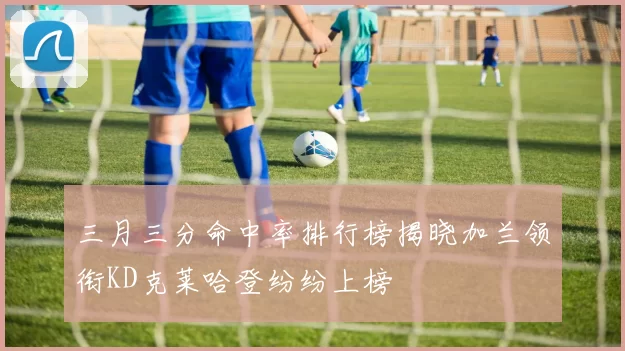三月三分命中率排行榜揭晓加兰领衔KD克莱哈登纷纷上榜