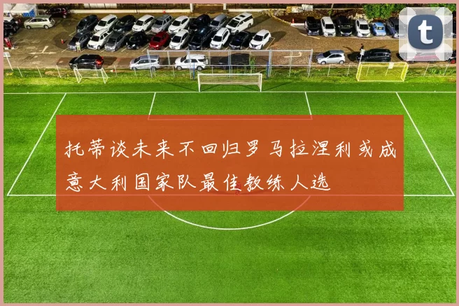 托蒂谈未来不回归罗马拉涅利或成意大利国家队最佳教练人选