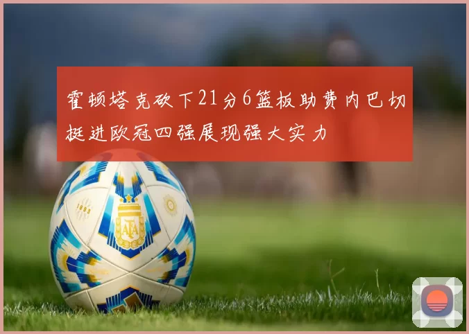 霍顿塔克砍下21分6篮板助费内巴切挺进欧冠四强展现强大实力