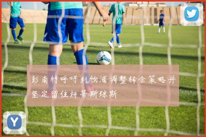 彭南特呼吁利物浦调整转会策略并坚定留住柯蒂斯琼斯
