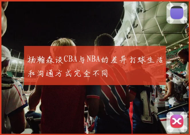 杨瀚森谈CBA与NBA的差异打球生活和沟通方式完全不同