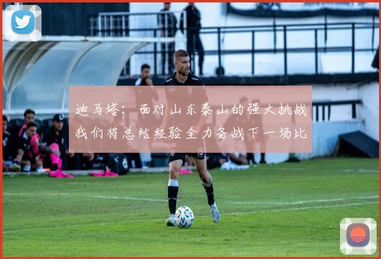迪马塔：面对山东泰山的强大挑战我们将总结经验全力备战下一场比赛