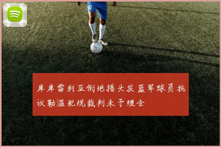 库库雷利亚倒地捂头发蓝军球员抗议勒温犯规裁判未予理会