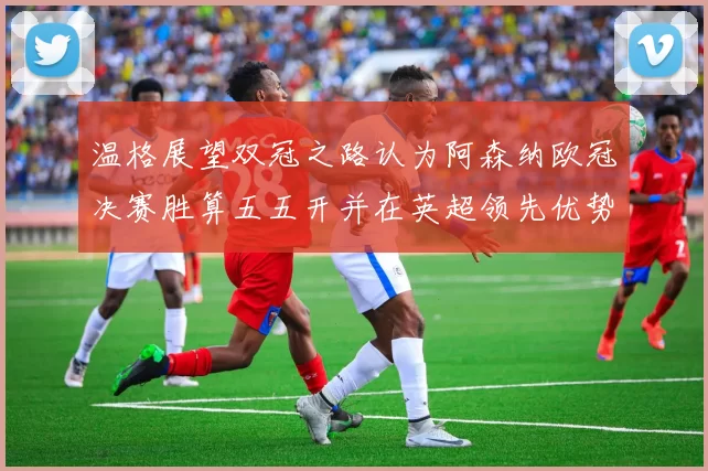 温格展望双冠之路认为阿森纳欧冠决赛胜算五五开并在英超领先优势明显