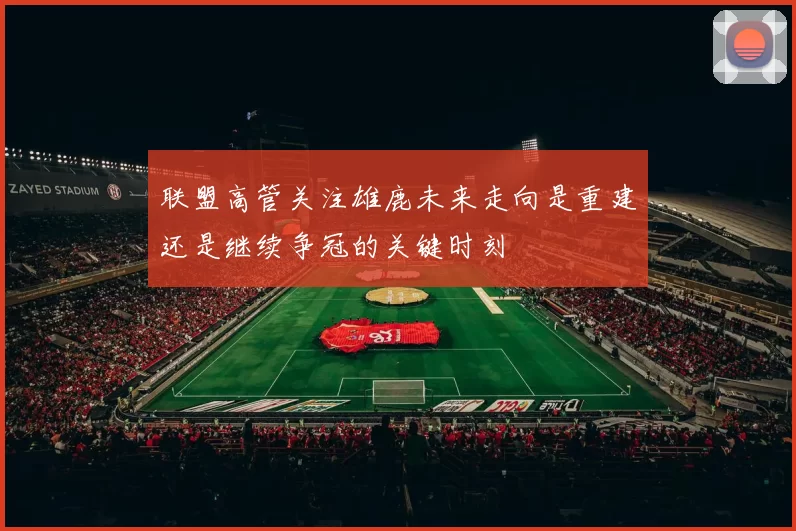 联盟高管关注雄鹿未来走向是重建还是继续争冠的关键时刻