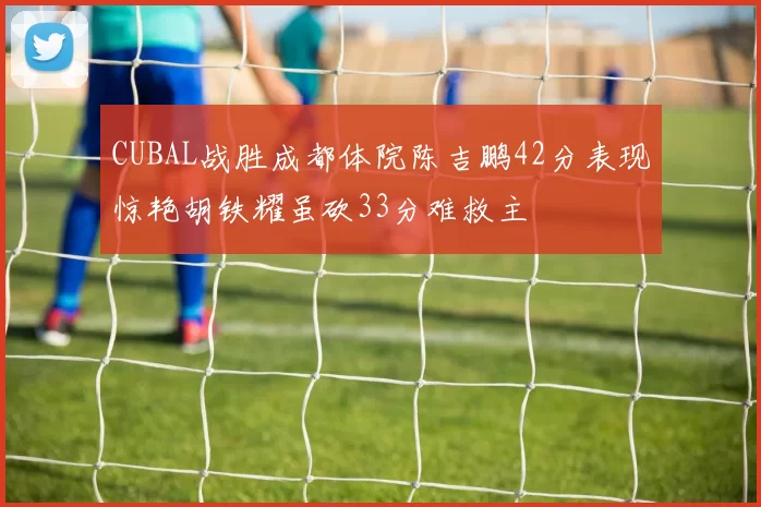 CUBAL战胜成都体院陈吉鹏42分表现惊艳胡铁耀虽砍33分难救主