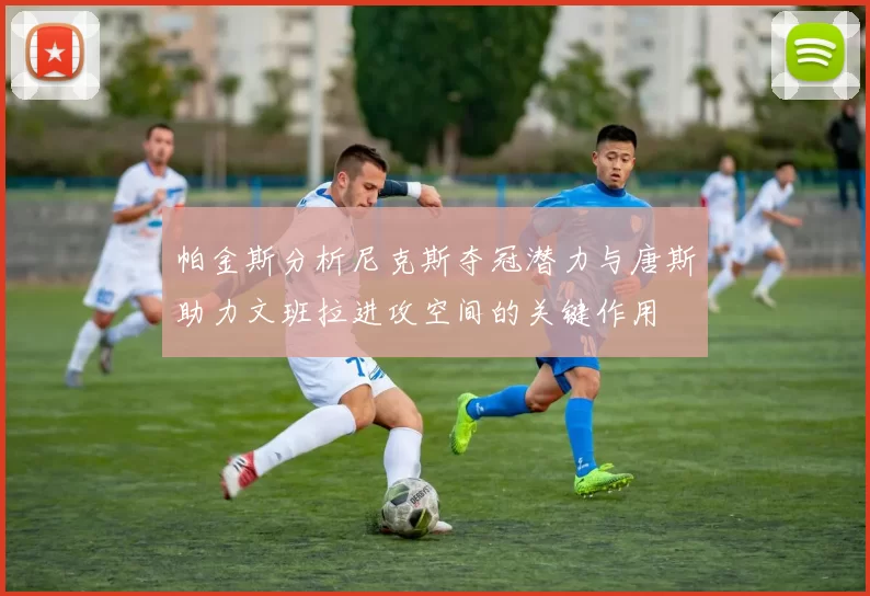 帕金斯分析尼克斯夺冠潜力与唐斯助力文班拉进攻空间的关键作用