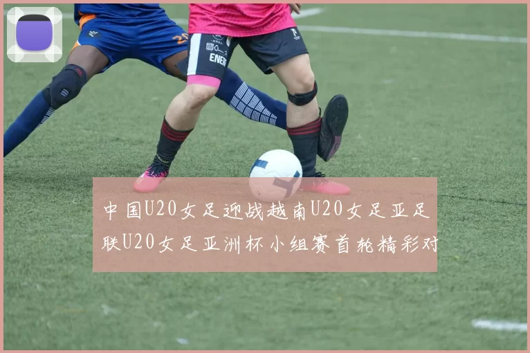 中国U20女足迎战越南U20女足亚足联U20女足亚洲杯小组赛首轮精彩对决