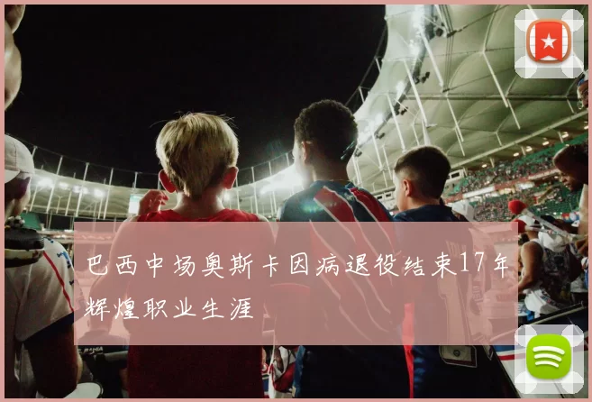 巴西中场奥斯卡因病退役结束17年辉煌职业生涯