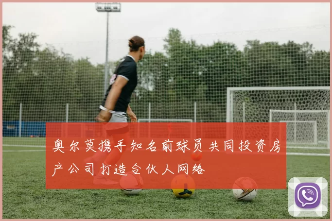 奥尔莫携手知名前球员共同投资房产公司打造合伙人网络