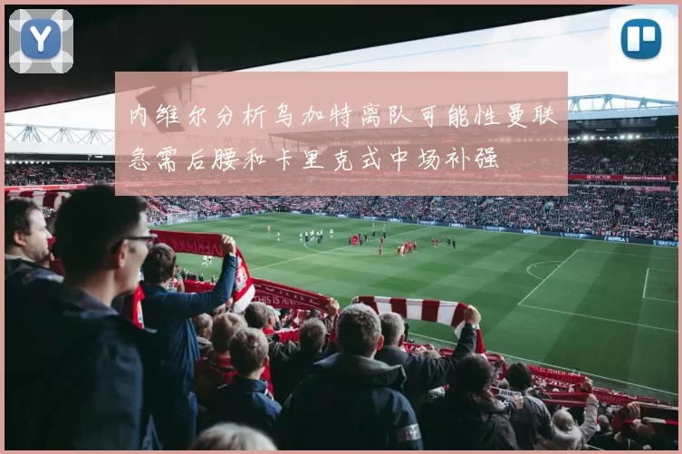 内维尔分析乌加特离队可能性曼联急需后腰和卡里克式中场补强