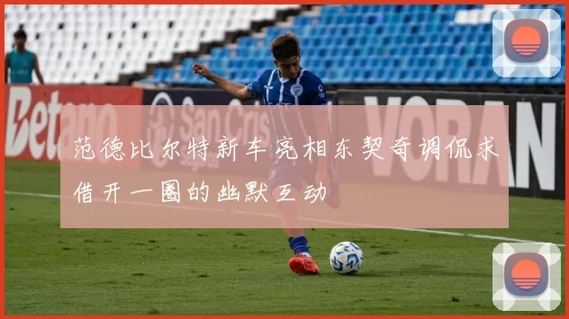 范德比尔特新车亮相东契奇调侃求借开一圈的幽默互动