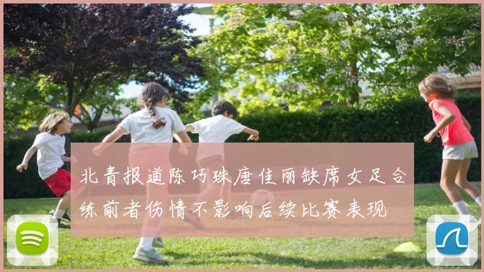 北青报道陈巧珠唐佳丽缺席女足合练前者伤情不影响后续比赛表现
