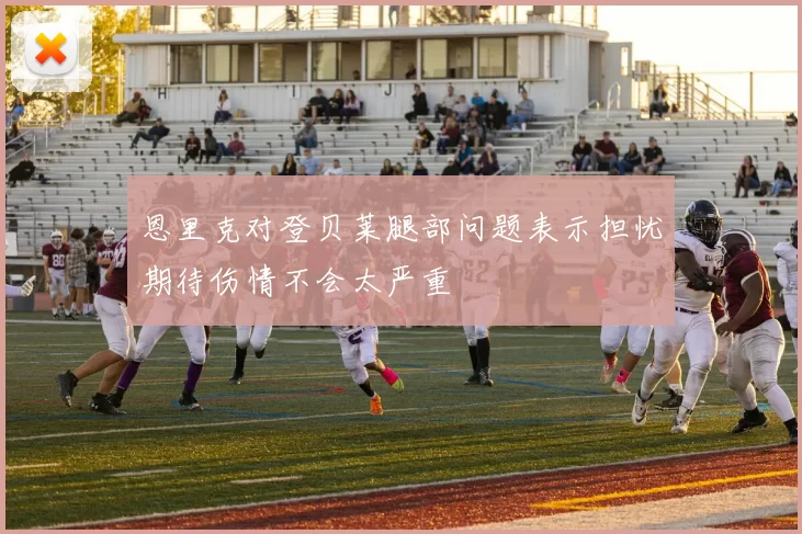 恩里克对登贝莱腿部问题表示担忧期待伤情不会太严重