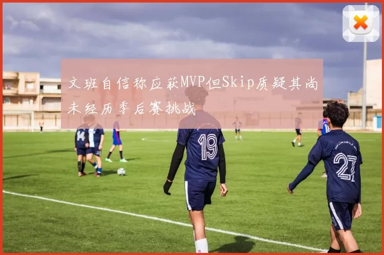 文班自信称应获MVP但Skip质疑其尚未经历季后赛挑战