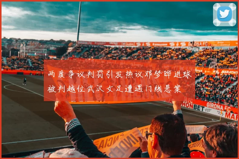 两度争议判罚引发热议邓梦晔进球被判越位武汉女足遭遇门线悬案