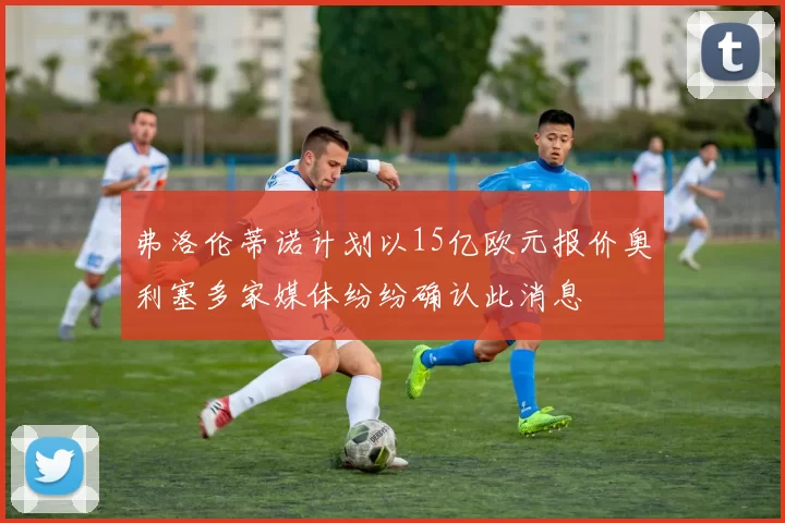 弗洛伦蒂诺计划以15亿欧元报价奥利塞多家媒体纷纷确认此消息